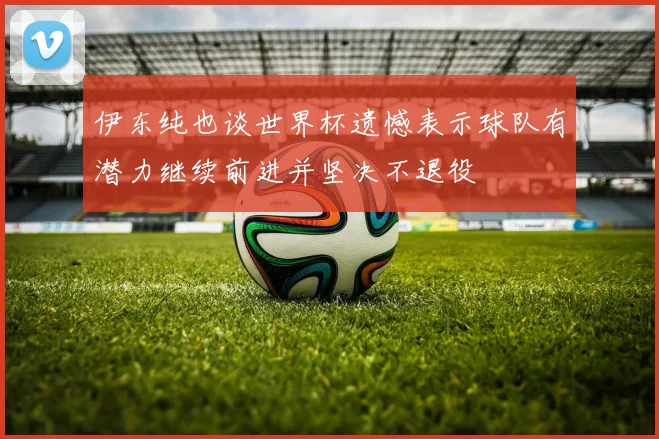 伊东纯也谈世界杯遗憾表示球队有潜力继续前进并坚决不退役