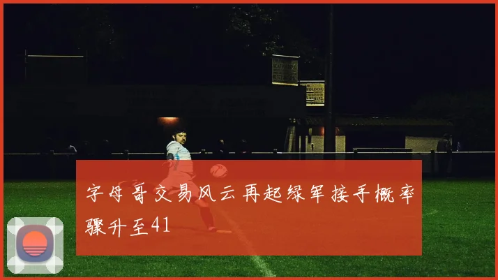 字母哥交易风云再起绿军接手概率骤升至41