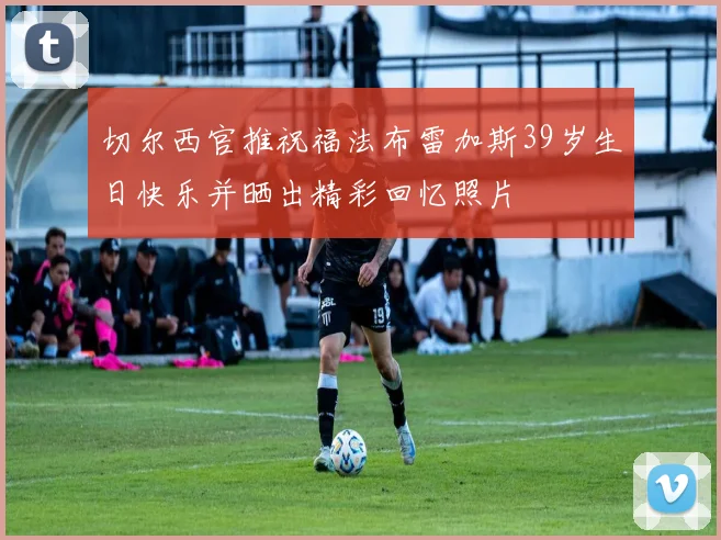切尔西官推祝福法布雷加斯39岁生日快乐并晒出精彩回忆照片