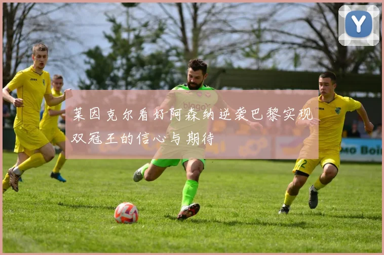 莱因克尔看好阿森纳逆袭巴黎实现双冠王的信心与期待