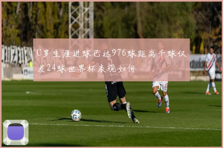 C罗生涯进球已达976球距离千球仅差24球世界杯表现如何