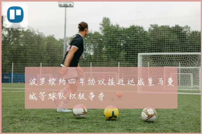 波罗续约四年协议接近达成皇马曼城等球队积极争夺