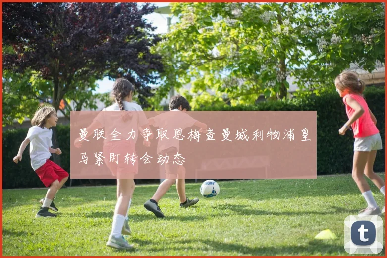 曼联全力争取恩梅查曼城利物浦皇马紧盯转会动态