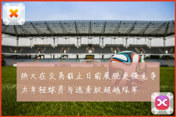 热火在交易截止日前展现更强竞争力年轻球员与选秀权超越绿军
