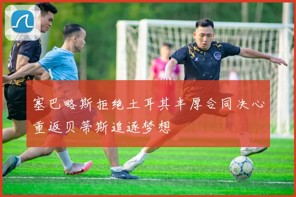 塞巴略斯拒绝土耳其丰厚合同决心重返贝蒂斯追逐梦想