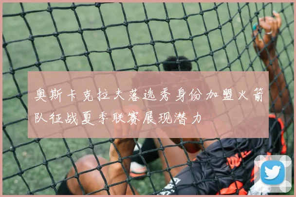奥斯卡克拉夫落选秀身份加盟火箭队征战夏季联赛展现潜力