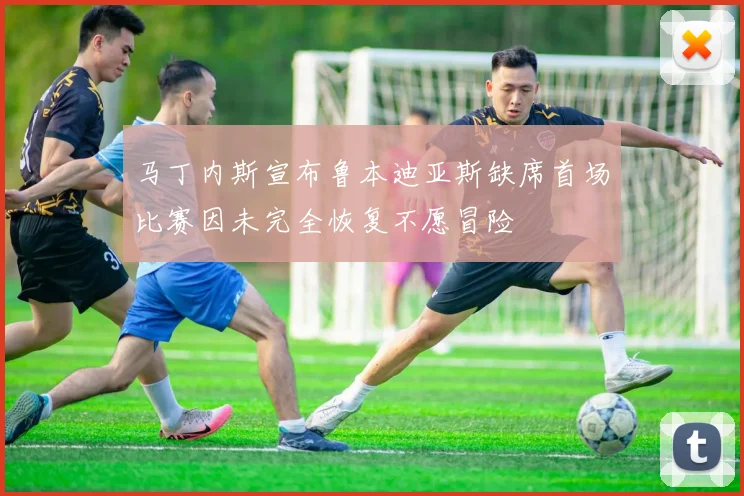 马丁内斯宣布鲁本迪亚斯缺席首场比赛因未完全恢复不愿冒险