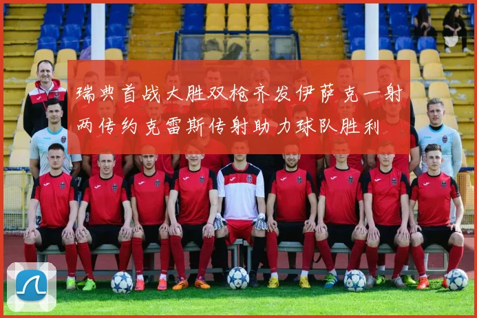 瑞典首战大胜双枪齐发伊萨克一射两传约克雷斯传射助力球队胜利