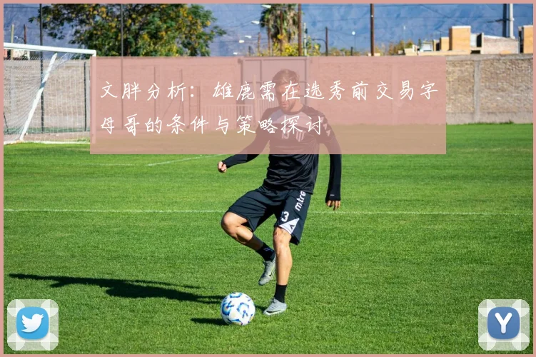 文胖分析：雄鹿需在选秀前交易字母哥的条件与策略探讨