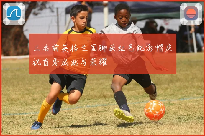 三名前英格兰国脚获红色纪念帽庆祝首秀成就与荣耀