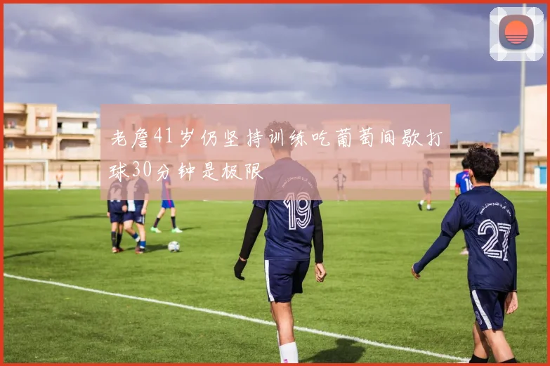老詹41岁仍坚持训练吃葡萄间歇打球30分钟是极限