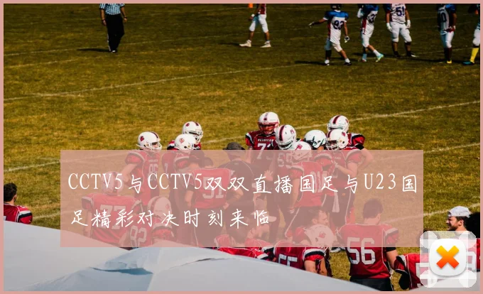 CCTV5与CCTV5双双直播国足与U23国足精彩对决时刻来临