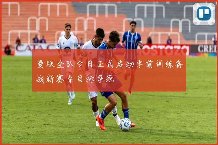 曼联全队今日正式启动季前训练备战新赛季目标争冠
