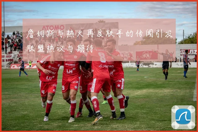 詹姆斯与热火再度联手的传闻引发联盟热议与期待