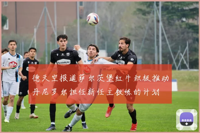 德天空报道萨尔茨堡红牛积极推动丹尼罗尔担任新任主教练的计划