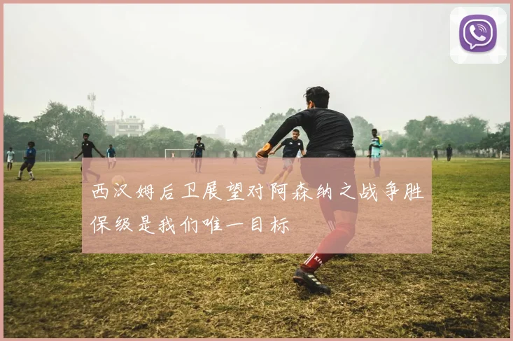 西汉姆后卫展望对阿森纳之战争胜保级是我们唯一目标