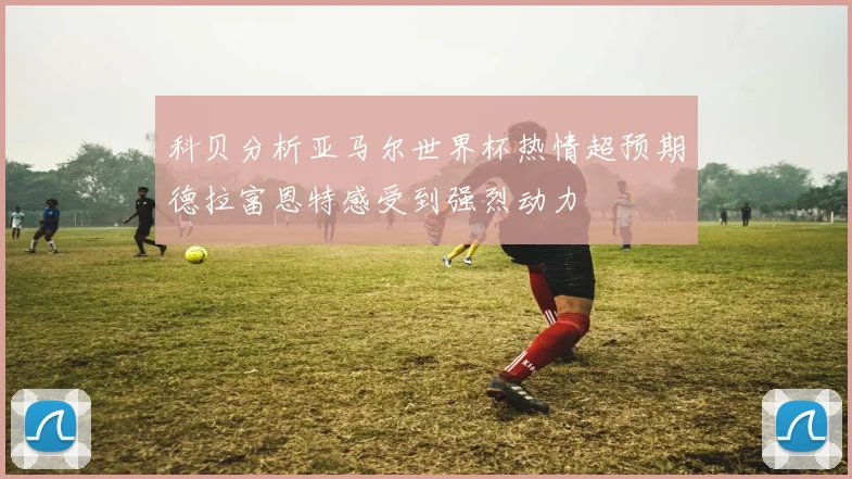 科贝分析亚马尔世界杯热情超预期德拉富恩特感受到强烈动力