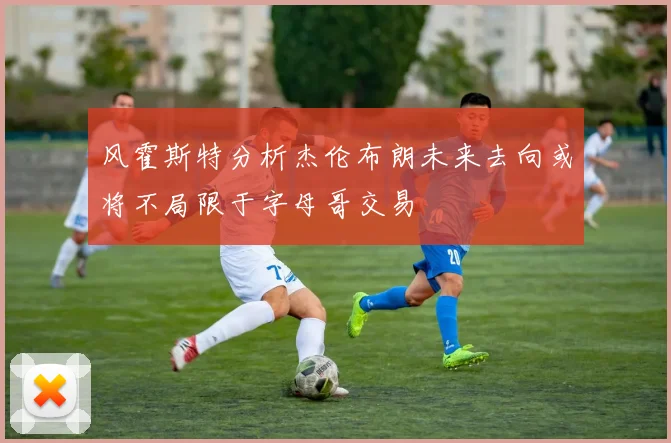风霍斯特分析杰伦布朗未来去向或将不局限于字母哥交易