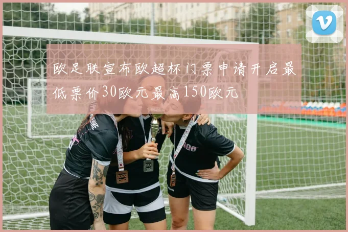 欧足联宣布欧超杯门票申请开启最低票价30欧元最高150欧元