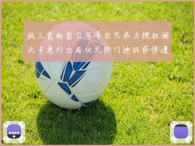 疯三首轮首日布泽尔兄弟力挽狂澜北卡意外出局状元热门迪班萨惨遭一轮游