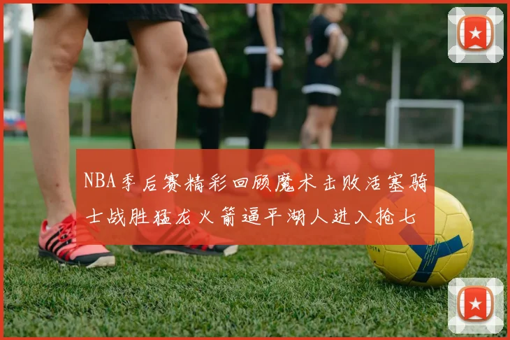 NBA季后赛精彩回顾魔术击败活塞骑士战胜猛龙火箭逼平湖人进入抢七大战