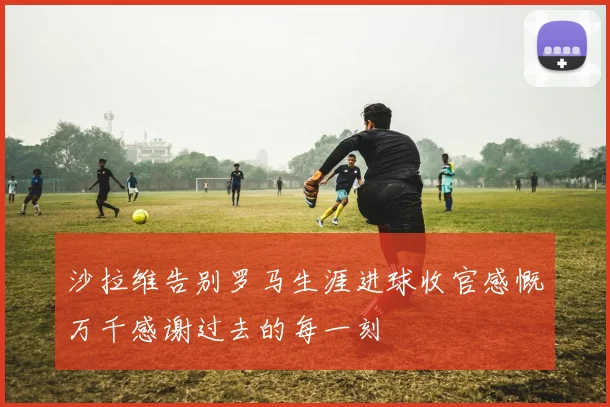 沙拉维告别罗马生涯进球收官感慨万千感谢过去的每一刻