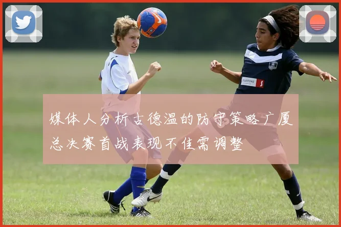媒体人分析古德温的防守策略广厦总决赛首战表现不佳需调整