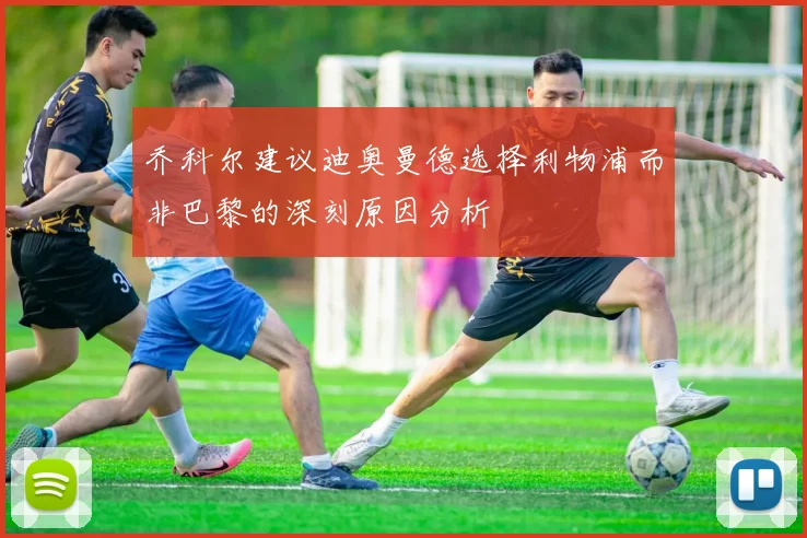 乔科尔建议迪奥曼德选择利物浦而非巴黎的深刻原因分析