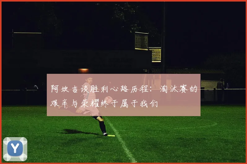 阿坎吉谈胜利心路历程:淘汰赛的艰辛与荣耀终于属于我们