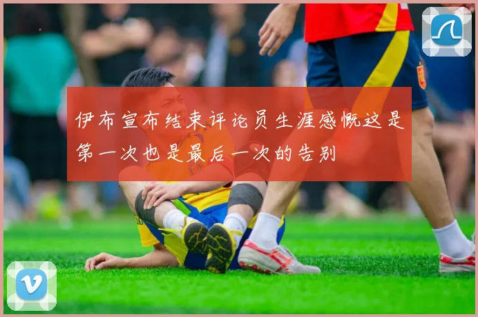 伊布宣布结束评论员生涯感慨这是第一次也是最后一次的告别